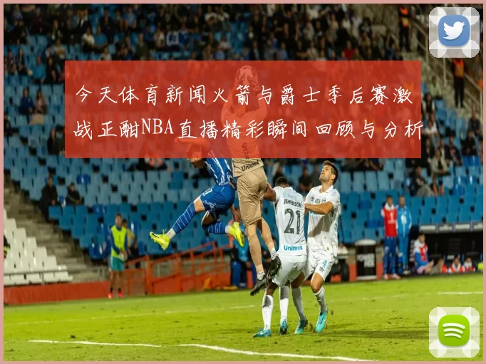 今天体育新闻火箭与爵士季后赛激战正酣NBA直播精彩瞬间回顾与分析