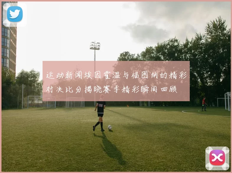 运动新闻埃因霍温与福图纳的精彩对决比分揭晓赛季精彩瞬间回顾