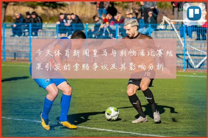 今天体育新闻皇马与利物浦比赛结果引发的索赔争议及其影响分析