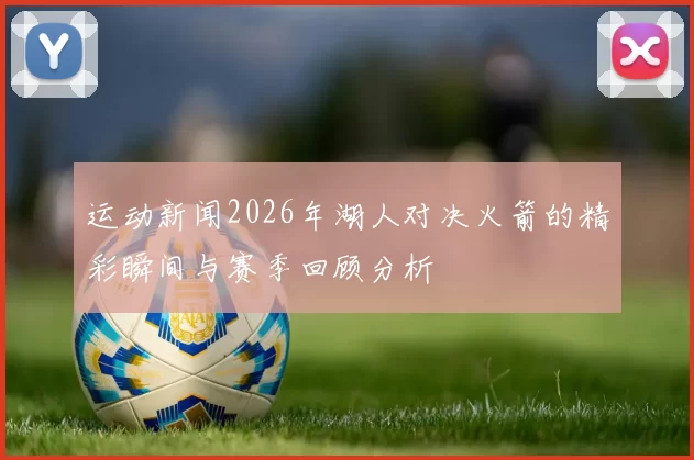 运动新闻2026年湖人对决火箭的精彩瞬间与赛季回顾分析